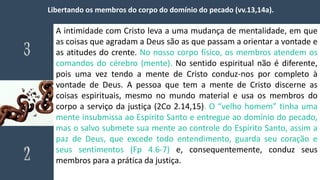 Libertando os membros do corpo do domínio do pecado (vv.13,14a).
A intimidade com Cristo leva a uma mudança de mentalidade, em que
as coisas que agradam a Deus são as que passam a orientar a vontade e
as atitudes do crente. No nosso corpo físico, os membros atendem os
comandos do cérebro (mente). No sentido espiritual não é diferente,
pois uma vez tendo a mente de Cristo conduz-nos por completo à
vontade de Deus. A pessoa que tem a mente de Cristo discerne as
coisas espirituais, mesmo no mundo material e usa os membros do
corpo a serviço da justiça (2Co 2.14,15). O “velho homem” tinha uma
mente insubmissa ao Espírito Santo e entregue ao domínio do pecado,
mas o salvo submete sua mente ao controle do Espírito Santo, assim a
paz de Deus, que excede todo entendimento, guarda seu coração e
seus sentimentos (Fp 4.6-7) e, consequentemente, conduz seus
membros para a prática da justiça.
 