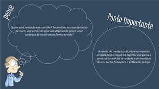 Quem está reinando em sua vida? Ao analisar as características
de quem vive uma vida vitoriosa debaixo da graça, você
consegue se incluir nesta forma de vida?
A mente do crente justificado é renovada e
dirigida pela intuição do Espírito, que passa a
conduzir a emoção, a vontade e os membros
do seu corpo físico para a prática da justiça.
 
