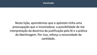 Nesta lição, aprendemos que o apóstolo tinha uma
preocupação que o incomodava: a possibilidade de má
interpretação da doutrina da justificação pela fé e a prática
da libertinagem. Por isso, reforça a necessidade da
santidade.
 