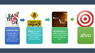 CONSCIENTIZAR
de que após a
justificação o
crente deve
manter uma vida
de santificação;
SABER que após a
justificação o
crente assume uma
nova posição
diante de Deus;
RECONHECER que
após a justificação
o crente deve viver
em novidade de
vida.
alvo
 