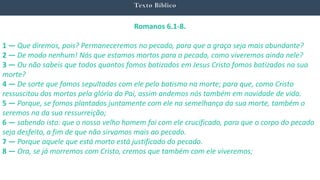 Texto Bíblico
Romanos 6.1-8.
1 — Que diremos, pois? Permaneceremos no pecado, para que a graça seja mais abundante?
2 — De modo nenhum! Nós que estamos mortos para o pecado, como viveremos ainda nele?
3 — Ou não sabeis que todos quantos fomos batizados em Jesus Cristo fomos batizados na sua
morte?
4 — De sorte que fomos sepultados com ele pelo batismo na morte; para que, como Cristo
ressuscitou dos mortos pela glória do Pai, assim andemos nós também em novidade de vida.
5 — Porque, se fomos plantados juntamente com ele na semelhança da sua morte, também o
seremos na da sua ressurreição;
6 — sabendo isto: que o nosso velho homem foi com ele crucificado, para que o corpo do pecado
seja desfeito, a fim de que não sirvamos mais ao pecado.
7 — Porque aquele que está morto está justificado do pecado.
8 — Ora, se já morremos com Cristo, cremos que também com ele viveremos;
 