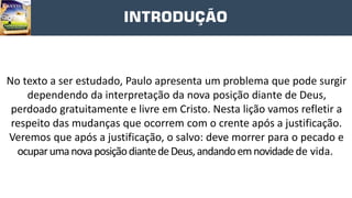 INTRODUÇÃO
No texto a ser estudado, Paulo apresenta um problema que pode surgir
dependendo da interpretação da nova posição diante de Deus,
perdoado gratuitamente e livre em Cristo. Nesta lição vamos refletir a
respeito das mudanças que ocorrem com o crente após a justificação.
Veremos que após a justificação, o salvo: deve morrer para o pecado e
ocuparumanovaposiçãodiantedeDeus,andandoemnovidadede vida.
 