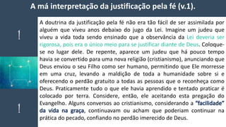 A má interpretação da justificação pela fé (v.1).
A doutrina da justificação pela fé não era tão fácil de ser assimilada por
alguém que viveu anos debaixo do jugo da Lei. Imagine um judeu que
viveu a vida toda sendo ensinado que a observância da Lei deveria ser
rigorosa, pois era o único meio para se justificar diante de Deus. Coloque-
se no lugar dele. De repente, aparece um judeu que há pouco tempo
havia se convertido para uma nova religião (cristianismo), anunciando que
Deus enviou o seu Filho como ser humano, permitindo que Ele morresse
em uma cruz, levando a maldição de toda a humanidade sobre si e
oferecendo o perdão gratuito a todas as pessoas que o reconheça como
Deus. Praticamente tudo o que ele havia aprendido e tentado praticar é
colocado por terra. Considere, então, ele aceitando esta pregação do
Evangelho. Alguns conversos ao cristianismo, considerando a “facilidade”
da vida na graça, continuavam ou acham que poderiam continuar na
prática do pecado, confiando no perdão imerecido de Deus.
 