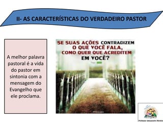 II- AS CARACTERÍSTICAS DO VERDADEIRO PASTOR
A melhor palavra
pastoral é a vida
do pastor em
sintonia com a
mensagem do
Evangelho que
ele proclama.
 