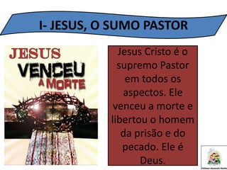I- JESUS, O SUMO PASTOR
Jesus Cristo é o
supremo Pastor
em todos os
aspectos. Ele
venceu a morte e
libertou o homem
da prisão e do
pecado. Ele é
Deus.
 