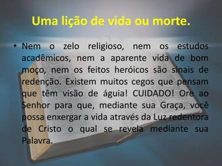 Uma lição de vida ou morte.
• Nem o zelo religioso, nem os estudos
  acadêmicos, nem a aparente vida de bom
  moço, nem os feitos heróicos são sinais de
  redenção. Existem muitos cegos que pensam
  que têm visão de águia! CUIDADO! Ore ao
  Senhor para que, mediante sua Graça, você
  possa enxergar a vida através da Luz redentora
  de Cristo o qual se revela mediante sua
  Palavra.
 
