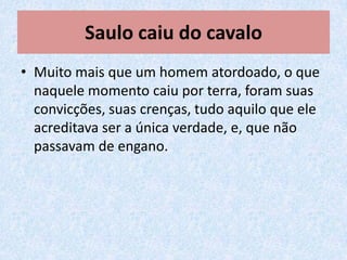 Saulo caiu do cavalo
• Muito mais que um homem atordoado, o que
  naquele momento caiu por terra, foram suas
  convicções, suas crenças, tudo aquilo que ele
  acreditava ser a única verdade, e, que não
  passavam de engano.
 