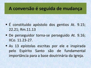 A conversão é seguida de mudança


 É constituído apóstolo dos gentios At. 9.15;
  22.21; Rm.11.13
 De perseguidor torna-se perseguido At. 9.16;
  IICo. 11.23-27.
 As 13 epístolas escritas por ele e inspirada
  pelo Espírito Santo são de fundamental
  importância para a base doutrinária da Igreja.
 