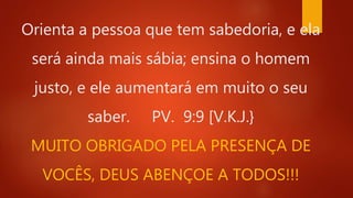Orienta a pessoa que tem sabedoria, e ela
será ainda mais sábia; ensina o homem
justo, e ele aumentará em muito o seu
saber. PV. 9:9 [V.K.J.}
MUITO OBRIGADO PELA PRESENÇA DE
VOCÊS, DEUS ABENÇOE A TODOS!!!
 