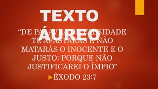 TEXTO
ÁUREO“DE PALAVRA DE FALSIDADE
TE AFASTARÁS E NÃO
MATARÁS O INOCENTE E O
JUSTO; PORQUE NÃO
JUSTIFICAREI O ÍMPIO”
ÊXODO 23:7
 