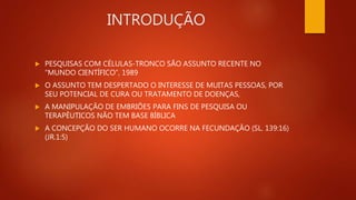 INTRODUÇÃO
 PESQUISAS COM CÉLULAS-TRONCO SÃO ASSUNTO RECENTE NO
“MUNDO CIENTÍFICO”, 1989
 O ASSUNTO TEM DESPERTADO O INTERESSE DE MUITAS PESSOAS, POR
SEU POTENCIAL DE CURA OU TRATAMENTO DE DOENÇAS,
 A MANIPULAÇÃO DE EMBRIÕES PARA FINS DE PESQUISA OU
TERAPÊUTICOS NÃO TEM BASE BÍBLICA
 A CONCEPÇÃO DO SER HUMANO OCORRE NA FECUNDAÇÃO (SL. 139:16)
(JR.1:5)
 