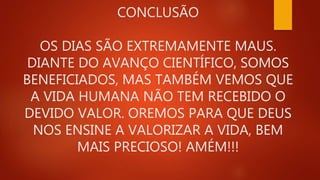 CONCLUSÃO
OS DIAS SÃO EXTREMAMENTE MAUS.
DIANTE DO AVANÇO CIENTÍFICO, SOMOS
BENEFICIADOS, MAS TAMBÉM VEMOS QUE
A VIDA HUMANA NÃO TEM RECEBIDO O
DEVIDO VALOR. OREMOS PARA QUE DEUS
NOS ENSINE A VALORIZAR A VIDA, BEM
MAIS PRECIOSO! AMÉM!!!
 