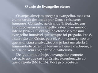 O anjo do Evangelho eterno
Os anjos almejam pregar o evangelho, mas esta
é uma tarefa destinada por Deus a nós, seres
humanos. Contudo, na Grande Tribulação, um
anjo proclamará o evangelho esterno ao mundo
inteiro (vv6,7). O evangelho eterno é o mesmo
evangelho imutável que sempre foi pregado, isto é,
a salvação em Cristo, pela fé. Ao mesmo tempo em
que anunciará a salvação, o anjo fará um alerta à
humanidade para que temam a Deus e o adorem, e
não se deixem enganar pelo Anticristo.
De igual modo, hoje, o evangelho promete
salvação ao que crê em Cristo, e condenação ao
que o rejeita (Mc 16.16). Você já o recebeu?
 