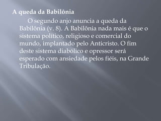 A queda da Babilônia
O segundo anjo anuncia a queda da
Babilônia (v. 8). A Babilônia nada mais é que o
sistema político, religioso e comercial do
mundo, implantado pelo Anticristo. O fim
deste sistema diabólico e opressor será
esperado com ansiedade pelos fiéis, na Grande
Tribulação.
 