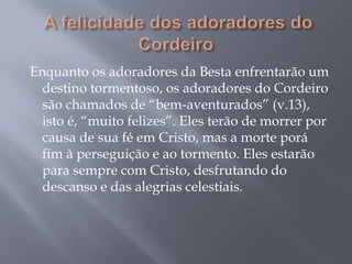 Enquanto os adoradores da Besta enfrentarão um
destino tormentoso, os adoradores do Cordeiro
são chamados de “bem-aventurados” (v.13),
isto é, “muito felizes”. Eles terão de morrer por
causa de sua fé em Cristo, mas a morte porá
fim à perseguição e ao tormento. Eles estarão
para sempre com Cristo, desfrutando do
descanso e das alegrias celestiais.
 