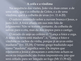 A ceifa e a vindima
Na sequência das visões, João viu duas cenas: a de
uma ceifa, que é a colheita de Grãos, e a de uma
vindima, que é a colheita de uvas (vv. 11.4-20).
O ceifeiro assentado sobre a nuvem branca é Jesus, o
justo Juiz. A foice afiada em sua mão fala de
julgamento. Não se tratam, portanto, da colheita de
salvos para o céu, mas da dos ímpios para o castigo.
O recado do anjo ao ceifeiro é: ”Lança a foice e cega.
A seara da terra está madura”, e, “Lança a foice e
vindima os cachos da vinha, porque já as uvas estão
maduras” (vv. 15,18). O termo grego traduzido aqui
como “maduro” significa seco. Os ímpios que
rejeitarem a Jesus e abraçaram o anticristo acham-se
secos na iniquidade; são frutos imprestáveis; joio que
será ceifado para ser lançado ao fogo (Mt 13.39-42).
 