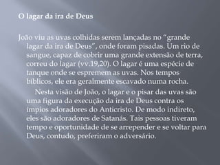 O lagar da ira de Deus
João viu as uvas colhidas serem lançadas no “grande
lagar da ira de Deus”, onde foram pisadas. Um rio de
sangue, capaz de cobrir uma grande extensão de terra,
correu do lagar (vv.19,20). O lagar é uma espécie de
tanque onde se espremem as uvas. Nos tempos
bíblicos, ele era geralmente escavado numa rocha.
Nesta visão de João, o lagar e o pisar das uvas são
uma figura da execução da ira de Deus contra os
ímpios adoradores do Anticristo. De modo indireto,
eles são adoradores de Satanás. Tais pessoas tiveram
tempo e oportunidade de se arrepender e se voltar para
Deus, contudo, preferiram o adversário.
 