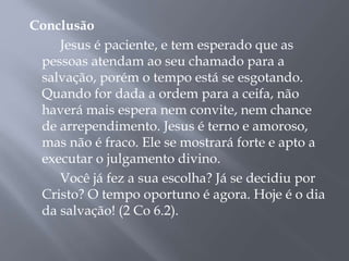 Conclusão
Jesus é paciente, e tem esperado que as
pessoas atendam ao seu chamado para a
salvação, porém o tempo está se esgotando.
Quando for dada a ordem para a ceifa, não
haverá mais espera nem convite, nem chance
de arrependimento. Jesus é terno e amoroso,
mas não é fraco. Ele se mostrará forte e apto a
executar o julgamento divino.
Você já fez a sua escolha? Já se decidiu por
Cristo? O tempo oportuno é agora. Hoje é o dia
da salvação! (2 Co 6.2).
 