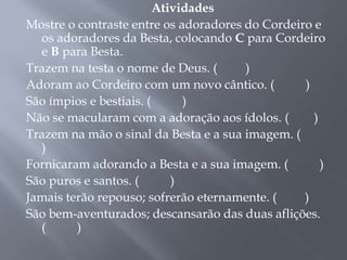 Atividades
Mostre o contraste entre os adoradores do Cordeiro e
os adoradores da Besta, colocando C para Cordeiro
e B para Besta.
Trazem na testa o nome de Deus. ( )
Adoram ao Cordeiro com um novo cântico. ( )
São ímpios e bestiais. ( )
Não se macularam com a adoração aos ídolos. ( )
Trazem na mão o sinal da Besta e a sua imagem. (
)
Fornicaram adorando a Besta e a sua imagem. ( )
São puros e santos. ( )
Jamais terão repouso; sofrerão eternamente. ( )
São bem-aventurados; descansarão das duas aflições.
( )
 