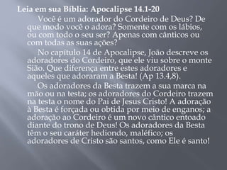 Leia em sua Bíblia: Apocalipse 14.1-20
Você é um adorador do Cordeiro de Deus? De
que modo você o adora? Somente com os lábios,
ou com todo o seu ser? Apenas com cânticos ou
com todas as suas ações?
No capítulo 14 de Apocalipse, João descreve os
adoradores do Cordeiro, que ele viu sobre o monte
Sião. Que diferença entre estes adoradores e
aqueles que adoraram a Besta! (Ap 13.4,8).
Os adoradores da Besta trazem a sua marca na
mão ou na testa; os adoradores do Cordeiro trazem
na testa o nome do Pai de Jesus Cristo! A adoração
à Besta é forçada ou obtida por meio de enganos; a
adoração ao Cordeiro é um novo cântico entoado
diante do trono de Deus! Os adoradores da Besta
têm o seu caráter hediondo, maléfico; os
adoradores de Cristo são santos, como Ele é santo!
 