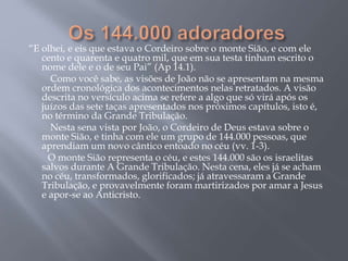 “E olhei, e eis que estava o Cordeiro sobre o monte Sião, e com ele
cento e quarenta e quatro mil, que em sua testa tinham escrito o
nome dele e o de seu Pai” (Ap 14.1).
Como você sabe, as visões de João não se apresentam na mesma
ordem cronológica dos acontecimentos nelas retratados. A visão
descrita no versículo acima se refere a algo que só virá após os
juízos das sete taças apresentados nos próximos capítulos, isto é,
no término da Grande Tribulação.
Nesta sena vista por João, o Cordeiro de Deus estava sobre o
monte Sião, e tinha com ele um grupo de 144.000 pessoas, que
aprendiam um novo cântico entoado no céu (vv. 1-3).
O monte Sião representa o céu, e estes 144.000 são os israelitas
salvos durante A Grande Tribulação. Nesta cena, eles já se acham
no céu, transformados, glorificados; já atravessaram a Grande
Tribulação, e provavelmente foram martirizados por amar a Jesus
e apor-se ao Anticristo.
 