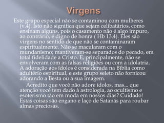 Este grupo especial não se contaminou com mulheres
(v.4). Isto não significa que sejam celibatários, como
ensinam alguns, pois o casamento não é algo impuro,
ao contrário, é digno de honra ( Hb 13.4). Eles são
virgens no sentido de que não se contaminaram
espiritualmente. Não se macularam com o
mundanismo; mantiveram-se separados do pecado, em
total fidelidade a Cristo. E, principalmente, não se
envolveram com as falsas religiões ou com a idolatria.
A adoração aos ídolos é considerada na Bíblia como
adultério espiritual, e este grupo seleto não fornicou
adorando a Besta ou a sua imagem.
Acredito que você não adore ídolos, mas... que
atenção você tem dado à astrologia, ao ocultismo e
esoterismo tão em moda em nossos dias? Cuidado!
Estas coisas são engano e laço de Satanás para roubar
almas preciosas.
 