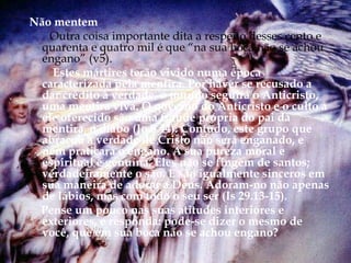 Não mentem
Outra coisa importante dita a respeito desses cento e
quarenta e quatro mil é que “na sua boca não se achou
engano” (v5).
Estes mártires terão vivido numa época
caracterizada pela mentira. Por haver se recusado a
dar crédito à verdade, o mundo seguirá o Anticristo,
uma mentira viva. O governo do Anticristo e o culto a
ele oferecido são uma fraude própria do pai da
mentira, o diabo (Jo 8.44). Contudo, este grupo que
abraçou a verdade de Cristo não será enganado, e
nem praticará o engano. A sua pureza moral e
espiritual é genuína. Eles não se fingem de santos;
verdadeiramente o são. E são igualmente sinceros em
sua maneira de adorar a Deus. Adoram-no não apenas
de lábios, mas com todo o seu ser (Is 29.13-15).
Pense um pouco nas suas atitudes interiores e
exteriores, e responda: pode-se dizer o mesmo de
você, que em sua boca não se achou engano?
 