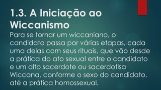 1.3. A Iniciação ao
Wiccanismo

Para se tornar um wiccaniano, o
candidato passa por várias etapas, cada
uma delas com seus rituais, que vão desde
a prática do ato sexual entre o candidato
e um alto sacerdote ou sacerdotisa
Wiccana, conforme o sexo do candidato,
até a prática homossexual.

 