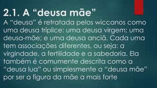 2.1. A “deusa mãe”

A “deusa” é retratada pelos wiccanos como
uma deusa tríplice: uma deusa virgem; uma
deusa-mãe; e uma deusa anciã. Cada uma
tem associações diferentes, ou seja: a
virgindade, a fertilidade e a sabedoria. Ela
também é comumente descrita como a
“deusa lua” ou simplesmente a “deusa mãe”
por ser a figura da mãe a mais forte

 