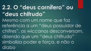 2.2. O “deus cornífero” ou
“deus chifrudo”

Mesmo com um nome que faz
referência a um “deus possuidor de
chifres”, os wiccanos desconversam,
dizendo que um “deus chifrudo”
simboliza poder e força, e não o
diabo

 