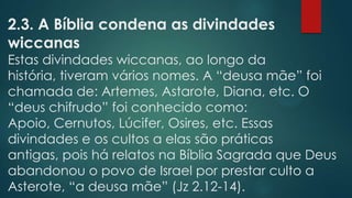2.3. A Bíblia condena as divindades
wiccanas

Estas divindades wiccanas, ao longo da
história, tiveram vários nomes. A “deusa mãe” foi
chamada de: Artemes, Astarote, Diana, etc. O
“deus chifrudo” foi conhecido como:
Apoio, Cernutos, Lúcifer, Osires, etc. Essas
divindades e os cultos a elas são práticas
antigas, pois há relatos na Bíblia Sagrada que Deus
abandonou o povo de Israel por prestar culto a
Asterote, “a deusa mãe” (Jz 2.12-14).

 