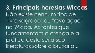 3. Principais heresias Wiccas
Não existe nenhum tipo de
"livro sagrado" ou "revelação"
na Wicca. As fontes que
fundamentam a crença e a
prática desta seita são
literaturas sobre a bruxaria...

 