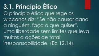 3.1. Princípio Ético

O princípio ético que rege os
wiccanos diz: “Se não causar dano
a ninguém, faça o que quiser”.
Uma liberdade sem limites que leva
muitos a ações de total
irresponsabilidade. (Ec 12.14).

 