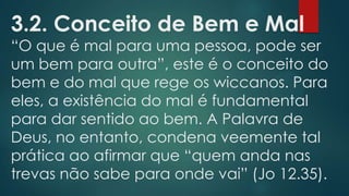 3.2. Conceito de Bem e Mal

“O que é mal para uma pessoa, pode ser
um bem para outra”, este é o conceito do
bem e do mal que rege os wiccanos. Para
eles, a existência do mal é fundamental
para dar sentido ao bem. A Palavra de
Deus, no entanto, condena veemente tal
prática ao afirmar que “quem anda nas
trevas não sabe para onde vai” (Jo 12.35).

 
