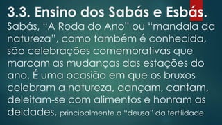 3.3. Ensino dos Sabás e Esbás.

Sabás, “A Roda do Ano” ou “mandala da
natureza”, como também é conhecida,
são celebrações comemorativas que
marcam as mudanças das estações do
ano. É uma ocasião em que os bruxos
celebram a natureza, dançam, cantam,
deleitam-se com alimentos e honram as
deidades, principalmente a “deusa” da fertilidade.

 