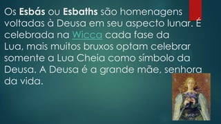 Os Esbás ou Esbaths são homenagens
voltadas à Deusa em seu aspecto lunar. É
celebrada na Wicca cada fase da
Lua, mais muitos bruxos optam celebrar
somente a Lua Cheia como símbolo da
Deusa. A Deusa é a grande mãe, senhora
da vida.

 