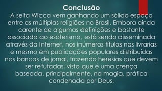 Conclusão

A seita Wicca vem ganhando um sólido espaço
entre as múltiplas religiões no Brasil. Embora ainda
carente de algumas definições e bastante
associada ao esoterismo, está sendo disseminada
através da Internet, nos inúmeros títulos nas livrarias
e mesmo em publicações populares distribuídas
nas bancas de jornal, trazendo heresias que devem
ser refutadas, visto que é uma crença
baseada, principalmente, na magia, prática
condenada por Deus.

 