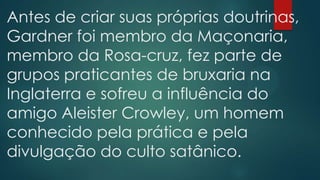 Antes de criar suas próprias doutrinas,
Gardner foi membro da Maçonaria,
membro da Rosa-cruz, fez parte de
grupos praticantes de bruxaria na
Inglaterra e sofreu a influência do
amigo Aleister Crowley, um homem
conhecido pela prática e pela
divulgação do culto satânico.

 