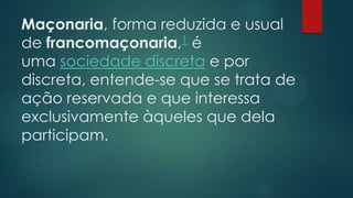 Maçonaria, forma reduzida e usual
de francomaçonaria,1 é
uma sociedade discreta e por
discreta, entende-se que se trata de
ação reservada e que interessa
exclusivamente àqueles que dela
participam.

 