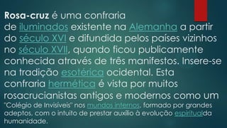 Rosa-cruz é uma confraria
de iluminados existente na Alemanha a partir
do século XVI e difundida pelos países vizinhos
no século XVII, quando ficou publicamente
conhecida através de três manifestos. Insere-se
na tradição esotérica ocidental. Esta
confraria hermética é vista por muitos
rosacrucianistas antigos e modernos como um
"Colégio de Invisíveis" nos mundos internos, formado por grandes
adeptos, com o intuito de prestar auxílio à evolução espiritualda
humanidade.

 