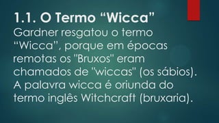 1.1. O Termo “Wicca”

Gardner resgatou o termo
“Wicca”, porque em épocas
remotas os "Bruxos" eram
chamados de "wiccas" (os sábios).
A palavra wicca é oriunda do
termo inglês Witchcraft (bruxaria).

 