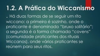 1.2. A Prática do Wiccanismo
. Há duas formas de se seguir um rito
wiccano: a primeira é sozinho, onde o
praticante é denominado “bruxo solitário”;
a segunda é a forma chamada “covens”
(comunidade praticantes dos rituais
Wiccanos), onde vários praticantes se
reúnem para seus ritos.

 