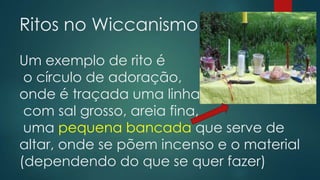 Ritos no Wiccanismo
Um exemplo de rito é
o círculo de adoração,
onde é traçada uma linha
com sal grosso, areia fina,
uma pequena bancada que serve de
altar, onde se põem incenso e o material
(dependendo do que se quer fazer)

 
