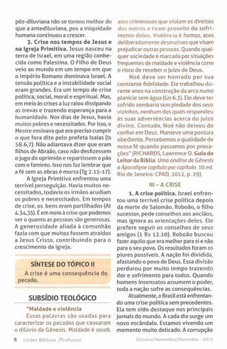 pós-diluviana não se tornou melhor do
que a antediluviana, pos a iniquidade
humana continuou a crescer.
3. Crise nos tempos de Jesus e
na Igreja Primitiva. Jesus nasceu na
terra de Israel, em uma região conhe­
cida como Palestina. O Filho de Deus
veio ao mundo em um tempo em que
o Império Romano dominava Israel. A
tensão política e a instabilidade social
eram grandes. Era um tempo de crise
política, social, moral e espiritual. Mas,
em meio às crises a luz raiou dissipando
as trevas e trazendo esperança para a
humanidade. Nos dias de Jesus, havia
muitos pobres e necessitados. Por isso, o
Mestre ensinava que era preciso cumprir
o que fora dito pelo profeta Isaías (Is
58.6,7). Não adiantava dizer que eram
filhos de Abraão, caso não desfizessem
ojugo do oprimido e repartissem o pão
com o faminto. Isso nos faz lembrar que
a fé sem as obras é morta (Tg 2.15-17).
A Igreja Primitiva enfrentou uma
terrível perseguição. Havia muitos ne­
cessitados, todavia os irmãos acudiam
os pobres e necessitados. Em tempos
de crise, os bens eram partilhados (At
4.34,35). É em meio à crise que podemos
ver o quanto as pessoas são generosas.
A generosidade aliada à comunhão
fazia com que muitos fossem atraídos
a Jesus Cristo, contribuindo para o
crescimento da igreja.
SÍNTESE DO TÓPICO II
A crise é uma consequência do
pecado.
SUBSÍDIO TEOLÓGICO
"Maldade e violência
Essas palavras são usadas para
caracterizar os pecados que causaram
o dilúvio de Génesis. Maldade é rasab,
8 Lições Bíblicas /Professor
atos criminosos que violam os direitos
dos outros e tiram proveito do sofri­
mento deles. Violência é hamas, atos
deliberadamente destrutivos que visam
prejudicar outras pessoas. Quando qual­
quer sociedade é marcada por situações
frequentes de maldade e violência corre
o risco de receber o juízo de Deus.
Noé deve ser honrado por sua
constante fidelidade. Ele trabalhou du­
rante anos na construção da arca numa
planície sem água (Gn 6.3). Ele deve ter
sofrido zombaria sem piedade dos seus
vizinhos, nenhum dos quais respondeu
às suas advertências acerca do juízo
divino. Contudo, Noé não deixou de
confiar em Deus. Manteve uma postura
obediente. Percebemos a qualidade de
nossa fé quando passamos por prova­
ções" (RICHARDS, Lawrence O. Guia do
Leitor da Bíblia: Uma análise de Génesis
a Apocalipse capítulo por capítulo. lO.ed.
Rio de Janeiro: CPAD, 2012, p. 29).
III- A CRISE
1. A crise política. Israel enfren­
tou uma terrível crise política depois
da morte de Salomão. Roboão, o filho
sucessor, pede conselhos aos anciãos,
mas ignora as orientações deles. Ele
prefere seguir os conselhos de seus
amigos (1 Rs 12.10). Roboão buscou
fazer aquilo que era melhor para si e não
para o seu povo. Os resultados foram os
piores possíveis. A nação foi dividida,
afastando o povo de Deus. Essa divisão
perdurou por muito tempo trazendo
dor e sofrimento para todos. Ouando
homens insensatos assumem o poder,
toda a nação sofre as consequências.
Atualmente, o Brasil está enfrentan­
do uma crise política sem precedentes.
Ela tem sido destaque nos principais
jornais do mundo. A cada dia surge um
novo escândalo. Estamos vivendo um
momento muito delicado. A corrupção
Outubro/Novembro/Dezembro - 20)6
 