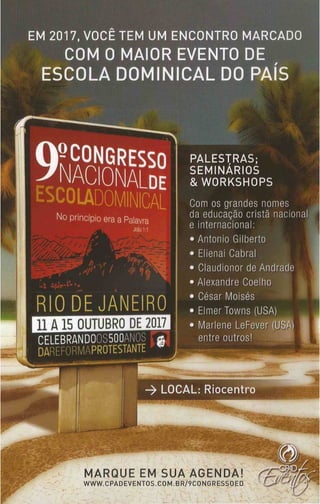 EM 2017, VOCÊ TEM UM ENCONTRO MARCADO
COM O MAIOR EVENTO DE
E S C O L A D O M I N I C A L D O P A
-CONGRESSO
NACIONALde
No princípio era a Palavra
RIO DE JANEIRO
1 1 A 15 OUTUBRO DE 2017
CELEBRANDOOS500ANOS c
DAREFORMAPROTESTANTE
____ — 1
PALESTRAS;
SEMINÁRIOS
& WORKSHOPS
Com os grandes nomes
da educação cristã nacional
e internacional:
• Antonio Gilberto
• Elienai Cabral
• Claudionor de Andrade
• Alexandre Coelho
• César Moisés
• Elmer Towns (USA)
• Marlene LeFever (USA)
entre outros!
-> LOCAL: Riocentro
M AR Q U E EM SU A A G ENDA!
WWW.CPADEVENTOS.COM.BR/9CONGRESSOED
 
