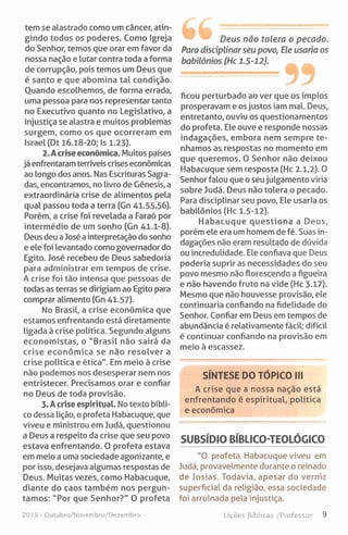 tem se alastrado como um câncer, atin­
gindo todos os poderes. Como Igreja
do Senhor, temos que orar em favor da
nossa nação e lutar contra toda a forma
de corrupção, pois temos um Deus que
é santo e que abomina tal condição.
Quando escolhemos, de forma errada,
uma pessoa para nos representar tanto
no Executivo quanto no Legislativo, a
injustiça se alastra e muitos problemas
surgem, como os que ocorreram em
Israel (Dt 16.18-20; Is 1.23).
2. Acrise económica. Muitos países
já enfrentaram terríveis crises económicas
ao longo dos anos. Nas Escrituras Sagra­
das, encontramos, no livro de Génesis, a
extraordinária crise de alimentos pela
qual passou toda a terra (Gn 41.55,56).
Porém, a crise foi revelada a Faraó por
intermédio de um sonho (Gn 41.1-8).
Deus deu a José ainterpretação do sonho
e ele foi levantado como governador do
Egito. José recebeu de Deus sabedoria
para administrar em tempos de crise.
A crise foi tão intensa que pessoas de
todas as terras se dirigiam ao Egito para
comprar alimento (Gn 41.57).
No Brasil, a crise económica que
estamos enfrentando está diretamente
ligada à crise política. Segundo alguns
economistas, o "Brasil não sairá da
crise económica se não resolver a
crise política e ética". Em meio à crise
não podemos nos desesperar nem nos
entristecer. Precisamos orar e confiar
no Deus de toda provisão.
3. A crise espiritual. Notexto bíbli­
co dessa lição, o profeta Habacuque, que
viveu e ministrou em Judá, questionou
a Deus a respeito da crise que seu povo
estava enfrentando. 0 profeta estava
em meio a uma sociedade agonizante, e
por isso, desejava algumas respostas de
Deus. Muitas vezes, como Habacuque,
diante do caos também nos pergun­
tamos: "Por que Senhor?" 0 profeta
Deus não tolera o pecado.
Para disciplinar seu povo, Ele usaria os
babilónios (Hc 1.5-12).
ficou perturbado ao ver que os ímpios
prosperavam e os justos iam mal. Deus,
entretanto, ouviu os questionamentos
do profeta. Ele ouve e responde nossas
indagações, embora nem sempre te­
nhamos as respostas no momento em
que queremos. 0 Senhor não deixou
Habacuque sem resposta (Hc 2.1,2). 0
Senhor falou que o seu julgamento viria
sobre Judá. Deus não tolera o pecado.
Para disciplinar seu povo. Ele usaria os
babilónios (Hc 1.5-12).
Habacuque questiona a Deus,
porém ele era um homem de fé. Suas in­
dagações não eram resultado de dúvida
ou incredulidade. Ele confiava que Deus
poderia suprir as necessidades do seu
povo mesmo não florescendo a figueira
e não havendo fruto na vide (Hc 3.17).
Mesmo que não houvesse provisão, ele
continuaria confiando na fidelidade do
Senhor. Confiar em Deus em tempos de
abundância é relativamente fácil; difícil
é continuar confiando na provisão em
meio à escassez.
SÍNTESE DO TÓPICO III
A crise que a nossa nação está
enfrentando é espiritual, política
e económica
SUBSÍDIO BÍBLICO-TEOLÓGICO
"O profeta Habacuque viveu em
Judá, provavelmente durante o reinado
de Josias. Todavia, apesar do verniz
superficial da religião, essa sociedade
foi arruinada pela injustiça.
2016 - Outubro/Novembro/Dezembro Lições Bíblicas /Professor 9
 