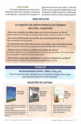 CONCLUSÃO
O mundo pode estar em crise, mas o
Reino dos Céus não. 0 Senhor é soberano
e não perdeu o controle da situação. O
governo está em suas mãos. O Dia do
Senhorvirá e osjustos e ímpiosterão a sua
recompensa. Não desanime. Confie, pois
em breve o Senhor virá em nosso socorro.
PARA REFLETIR
A respeito da sobrevivência em tempos
de crise, responda:
* Qual era a missão de Adão antes da crise se instalar na Terra?
Adão recebeu do Criador a missão de governar a Terra e cultivar o solo.
* As crises enfrentadas no mundo são consequência de quê?
São consequência da Queda.
* A sociedade pós-diluviana tornou-se melhor que a antediluviana?
Não! O homem continuou a pecar de forma deliberada contra Deus.
* Ouais eram as crises e conflitos no tempo de Jesus?
A tensão política e a instabilidade social eram grandes. Era um tempo
de crise política, social, moral e espiritual.
* Quem Deus usou para administrar a crise de alimentos no Egito?
José recebeu de Deus sabedoria para administrar a crise.
CONSULTE
Revista Ensinador Cristão - CPAD, n° 68, p.36.
Você encontrará mais subsídios para enriquecer a lição. São artigos
que buscam expandir certos assuntos.
SUGESTÃO DE LEITURA
Deus Não
Desistiu
de Você
O que a Bíblia tem a nos dizer a
respeito da busca da verdadei­
ra felicidade?
0 autor discorre acerca da feli­
cidade baseado nos Salmos de
1 a 15 e em outros versículos
bíblicos.
Esta obra o ajudará a pros­
seguir e a se apropriar das
misericórdias de Deus que
se renovam a cada manhã.
Billy
Graham,
Paz com
Deus
Nesta obra Billy Graham lhe
ajudará a buscara verdadeira
calma espiritual em meio a
uma vida cheia de estresse,
fardo e desânimo.
2016 - Outubro/Novembro/Dezembro Lições Bíblicas /Professor 11
 