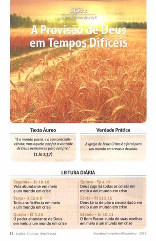 Tento Áureo Verdade Prática
"E o mundo passa, e a sua concupis­
cência; mas aquele quefaz a vontade A Igreja de Jesus Cristo é ofarol para
de Deus permanece para sempre." Ummundo em trevas e decaído.
(1 Jo 2.17)
LEITURA DIÁRIA
rs íc j )
tj.d ^ s íb tiíu h rtj ífe Z O i v
Segunda-lo 10.10
Vida abundante em meio
a um mundo em crise
Terça - 2 Co 9.8
Toda a suficiência em meio
a um mundo em crise
Quarta-Ef 3.20
O poder abundante de Deus
em meio a um mundo em crise
Quinta - Fp A .19
Deus suprirá todas as coisas em
meio a um mundo em crise
Sexta-St 132.15
Deus farta de pão o necessitado em
meio a um mundo em crise
Sábado-Jo 10.11
O Bom Pastor cuida de suas ovelhas
em meio a um mundo em crise
12 Lições Bíblicas /Professor Outubro/Novembro/Dezembro - 2016
 
