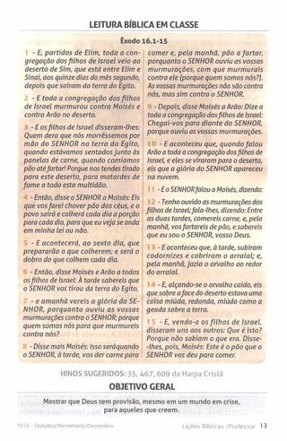 LEITURA BÍBLICA EM CLASSE
Êxodo 16.1-15
- E, partidos de Elim, toda a con­
gregação dos filhos de Israel veio ao
deserto de Sim, que está entre Elim e
Sinai, aos quinze dias do mês segundo,
depois que saíram da terra do Egito.
- E toda a congregação dos filhos
de Israel murmurou contra Moisés e
contra Arão no deserto.
- E osfilhos de Israel disseram-lhes:
Quem dera que nós morrêssemos por
mão do SENHOR na terra do Egito,
quando estávamos sentados junto às
panelas de carne, quando comíamos
pão atéfartar! Porque nos tendes tirado
para este deserto, para matardes de
fome a toda esta multidão.
-Então, disse o SENHOR a Moisés: Eis
que vosfarei chover pão dos céus, e o
povo sairá e colherá cada dia a porção
para cada dia, para que eu veja se anda
em minha lei ou não.
- E acontecerá, ao sexto dia, que
prepararão o que colherem; e será o
dobro do que colhem cada dia.
- Então, disse Moisés e Arão a todos
osfilhos de Israel: À tarde sabereis que
o SENHOR vos tirou da terra do Egito,
- e amanhã vereis a glória do SE­
NHOR, porquanto ouviu as vossas
murmurações contra o SENHOR; porque
quem somos nós para que murmureis
contra nós?
- Disse mais Moisés: Isso seráquando
o SENHOR, à tarde, vos der carne para
comer e, pela manhã, pão a fartar,
porquanto o SENHOR ouviu as vossas
murmurações, com que murmurais
contra ele (porque quem somos nós?).
As vossas murmurações não são contra
nós, mas sim contra o SENHOR.
- Depois, disse Moisés a Arão: Dize a
toda a congregação dosfilhos de Israel:
Chegai-vos para diante do SENHOR,
porque ouviu as vossas murmurações.
- E aconteceu que, quando falou
Arão a toda a congregação dosfilhos de
Israel, e eles se viraram para o deserto,
eis que a glória do SENHOR apareceu
na nuvem.
-E oSENHORfalou a Moisés, dizendo:
- Tenho ouvido as murmurações dos
filhos de Israel;fala-lhes, dizendo: Entre
as duas tardes, comereis carne, e, pela
manhã, vosfartareis de pão, e sabereis
que eu sou o SENHOR, vosso Deus.
-E aconteceu que, à tarde, subiram
codornízes e cobriram o arraial; e,
pela manhã, jazia o orvalho ao redor
do arraial.
- E, alçando-se o orvalho caído, eis
que sobre aface do deserto estava uma
coisa miúda, redonda, miúda como a
geada sobre a terra.
- E, vendo-a os filh os de Israel,
disseram uns aos outros: Que é isto?
Porque não sabiam o que era. Disse-
-Ihes, pois, Moisés: Este é o pão que o
SENHOR vos deu para comer.
HINOS SUGERIDOS: 35, 467, 609 da Harpa Cristã
OBJETIVO GERAL
Mostrar que Deus tem provisão, mesmo em um mundo em crise,
para aqueLes que creem.
016 - Outubro/Novembro/Dezembro Lições Bíblicas /Professor 13
 