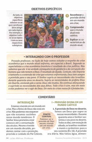 OBJETIVOS ESPECÍFICOS
Ao lado, os
objetivos
específicos
referem-se ao
que o professor
deve atingir
em cada tópico.
Por exemplo, o
objetivo I refe­
re-se ao tópico
! com os seus
respectivos
subtópicos.
Reconhecer a
provisão divina
em um mundo
em crise;
A Compreender
que o mundo
atual está
caótico;
Explicar as ca-
racterísticas do
mundo atual.
• INTERAGINDO COM O PROFESSOR
Prezado professor, na Lição de hoje vamos estudar a respeito da crise
económica que o mundo atual enfrenta, em especial o Brasil. Segundo os
especialistas a crise económica brasileira é resultado da crise política. Mas
sabemos que ela é na verdade consequência da ganância e da corrupção dos
homens que não temem a Deus. É resultado da Queda. Contudo, não importa
o tamanho e a extensão da crise que estamos enfrentando; Deus tem sempre
a provisão para o seu povo. 0 Senhor supriu as necessidades dos israelitas
durante quarenta anos no deserto. Supriu as necessidades do profeta Elias
em Ouerite, enviando pão e carne. Deus não mudou. Ele continua abençoando
e suprindo as necessidades dos seusfilhos. Toda crise é ruim, mas em meio
a elas podemos ver o agir de Deus. Em meio às crises nossafé éfortalecida.
COMENTÁRIO
INTRODUÇÃO
Estamos vivendo em um mundo em
crise. Mas o Reino de Deus não está em
crise. Não podemos nos esquecer
que não estamos sozinhos
nesse mundo tenebroso. 0
Senhor Jesus prometeu estar
conosco até a consumação
dos séculos. Mesmo vivendo
em um mundo decaído, po­
demos contar com a proteção,
provisão e cuidado do Pai Celeste.
I - PROVISÃO DIVINA EM UM
MUNDO CAÓTICO
1. A provisão de Deus no deserto.
Temos um Deus que supre as
nossas necessidades. Durante
quarenta anos o Senhor sus­
tentou o seu povo no deserto.
Todos os dias, com exceção do
sábado, os israelitas recebiam
o maná e cordonizes para o
seu sustento (Êx 16). A provisão
era diária. Não faltou água, alimen-
PONTO
CENTRAL
Podemos ver a
provisão de Deus
mesmo vivendo
em um mundo
em crise.
14 Lições Bíblicas/Professor Outubro/Novembro/Dezembro - 201 6
 
